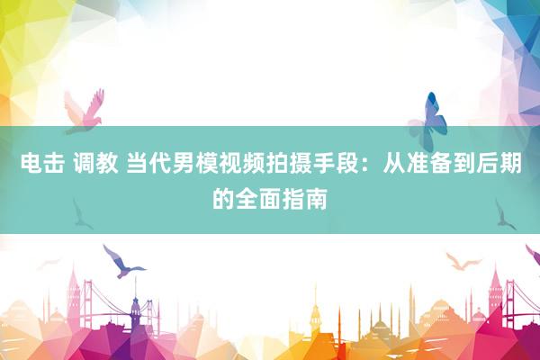 电击 调教 当代男模视频拍摄手段：从准备到后期的全面指南