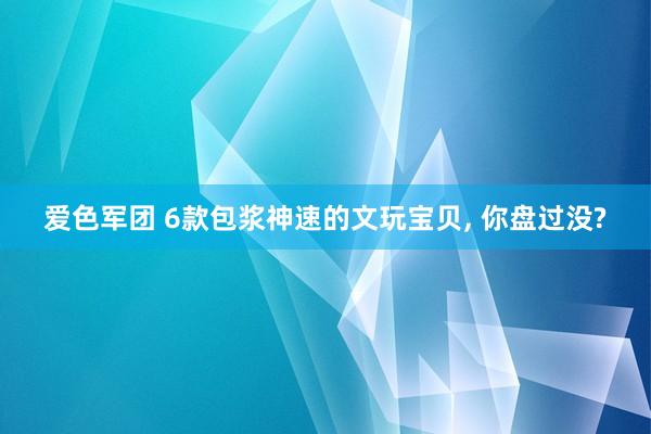 爱色军团 6款包浆神速的文玩宝贝， 你盘过没?