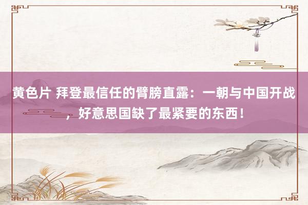 黄色片 拜登最信任的臂膀直露：一朝与中国开战，好意思国缺了最紧要的东西！