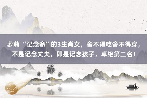 萝莉 “记念命”的3生肖女，舍不得吃舍不得穿，不是记念丈夫，即是记念孩子，卓绝第二名！