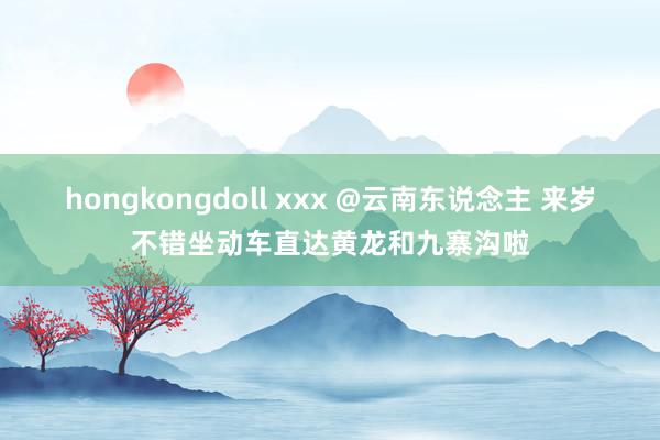 hongkongdoll xxx @云南东说念主 来岁不错坐动车直达黄龙和九寨沟啦