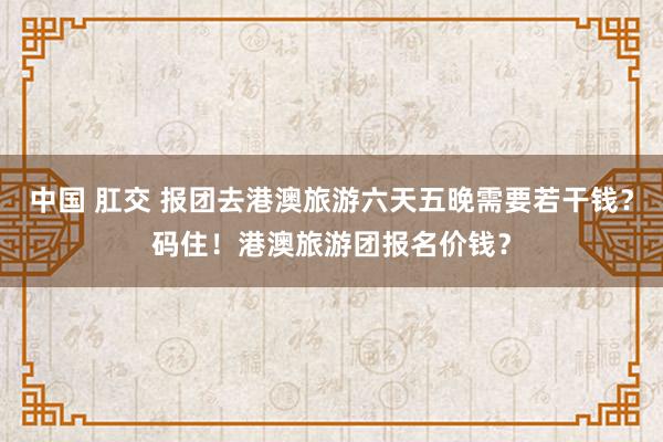 中国 肛交 报团去港澳旅游六天五晚需要若干钱？码住！港澳旅游团报名价钱？