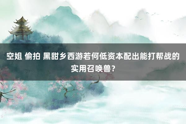 空姐 偷拍 黑甜乡西游若何低资本配出能打帮战的实用召唤兽？
