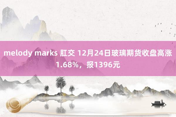 melody marks 肛交 12月24日玻璃期货收盘高涨1.68%，报1396元
