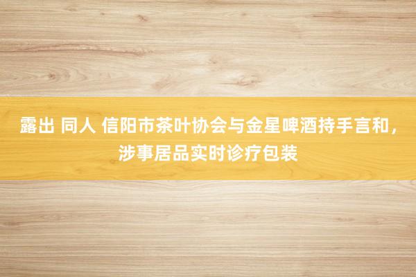 露出 同人 信阳市茶叶协会与金星啤酒持手言和，涉事居品实时诊疗包装