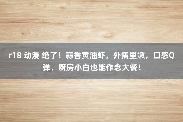 r18 动漫 绝了！蒜香黄油虾，外焦里嫩，口感Q弹，厨房小白也能作念大餐！