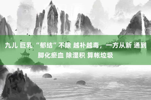 九儿 巨乳 “郁结”不除 越补越毒，一方从新 通到脚化瘀血 除湿积 算帐垃圾