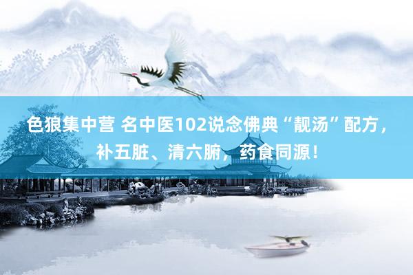 色狼集中营 名中医102说念佛典“靓汤”配方，补五脏、清六腑，药食同源！