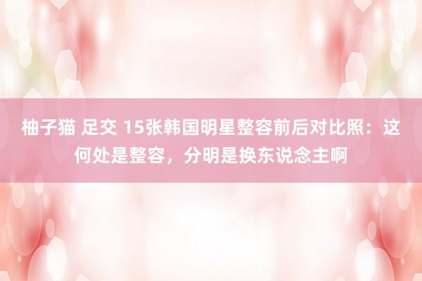 柚子猫 足交 15张韩国明星整容前后对比照：这何处是整容，分明是换东说念主啊
