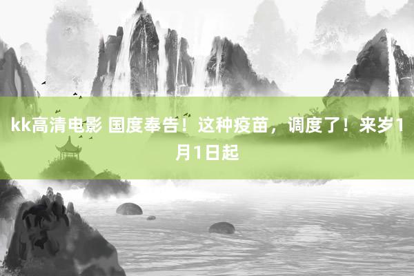 kk高清电影 国度奉告！这种疫苗，调度了！来岁1月1日起