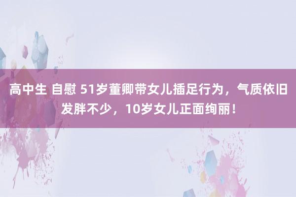 高中生 自慰 51岁董卿带女儿插足行为，气质依旧发胖不少，10岁女儿正面绚丽！