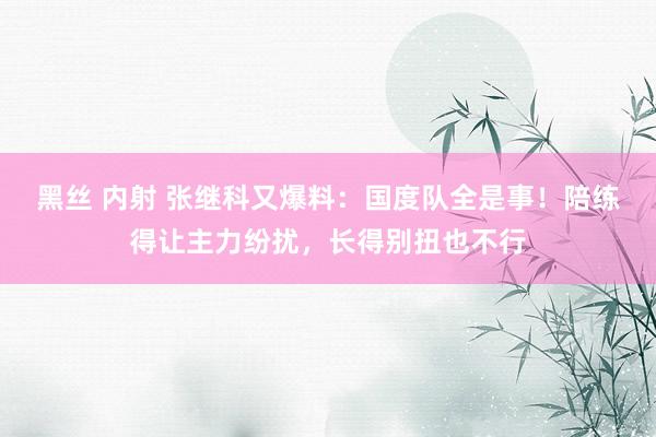 黑丝 内射 张继科又爆料：国度队全是事！陪练得让主力纷扰，长得别扭也不行