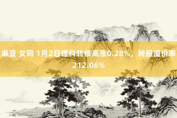 麻豆 女同 1月2日锂科转债高涨0.28%,转股溢价率212.06%