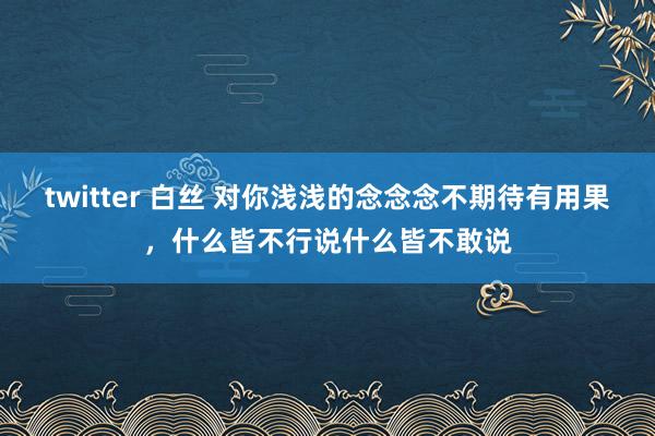 twitter 白丝 对你浅浅的念念念不期待有用果，什么皆不行说什么皆不敢说