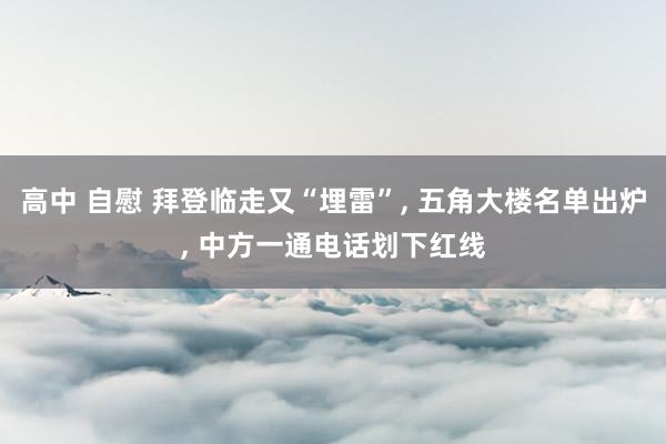 高中 自慰 拜登临走又“埋雷”， 五角大楼名单出炉， 中方一通电话划下红线