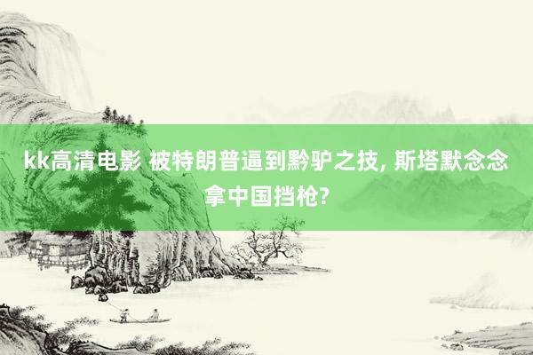 kk高清电影 被特朗普逼到黔驴之技， 斯塔默念念拿中国挡枪?