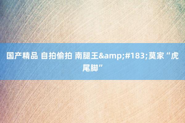 国产精品 自拍偷拍 南腿王&#183;莫家“虎尾脚”