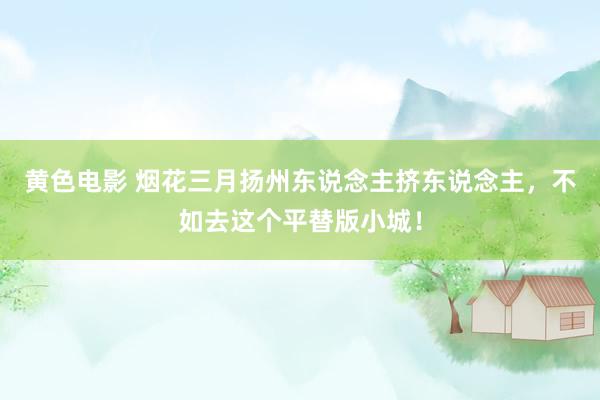 黄色电影 烟花三月扬州东说念主挤东说念主，不如去这个平替版小城！