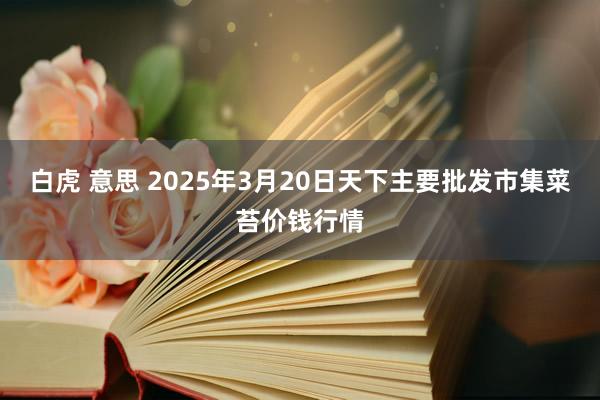 白虎 意思 2025年3月20日天下主要批发市集菜苔价钱行情