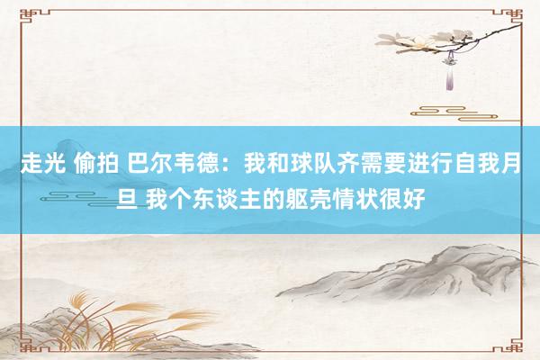 走光 偷拍 巴尔韦德：我和球队齐需要进行自我月旦 我个东谈主的躯壳情状很好