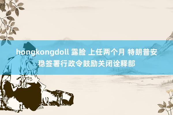 hongkongdoll 露脸 上任两个月 特朗普安稳签署行政令鼓励关闭诠释部