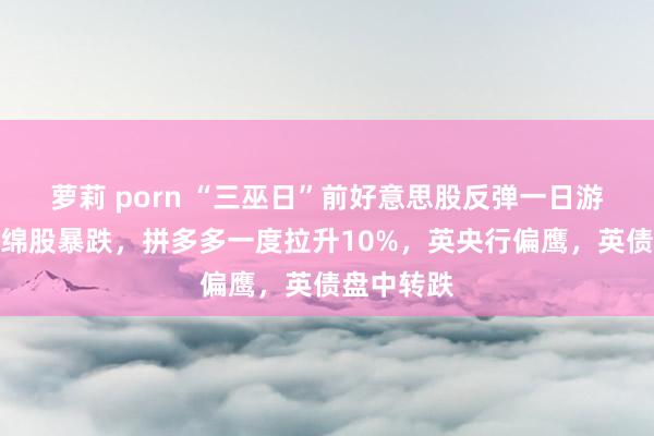 萝莉 porn “三巫日”前好意思股反弹一日游，量子缠绵股暴跌，拼多多一度拉升10%，英央行偏鹰，英债盘中转跌