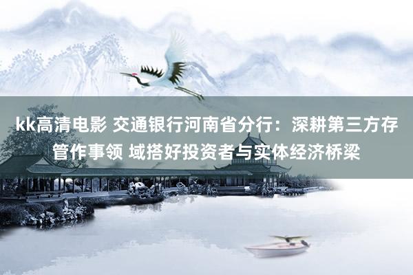 kk高清电影 交通银行河南省分行：深耕第三方存管作事领 域搭好投资者与实体经济桥梁