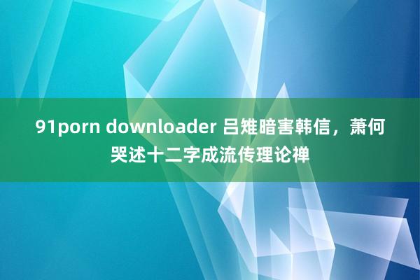 91porn downloader 吕雉暗害韩信，萧何哭述十二字成流传理论禅
