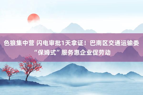 色狼集中营 闪电审批1天拿证！巴南区交通运输委“保姆式”服务惠企业促劳动