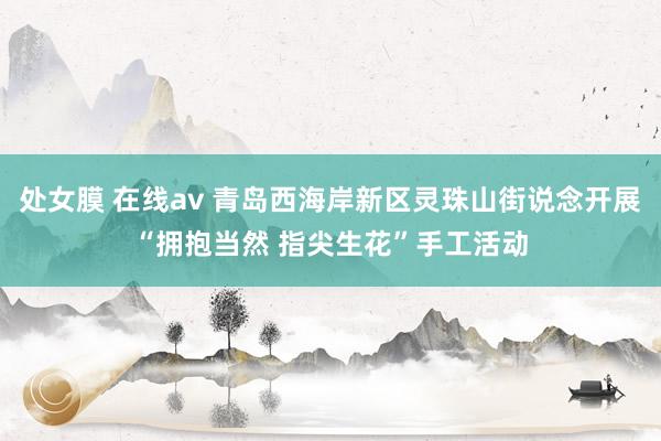 处女膜 在线av 青岛西海岸新区灵珠山街说念开展“拥抱当然 指尖生花”手工活动