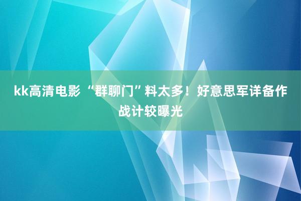 kk高清电影 “群聊门”料太多！好意思军详备作战计较曝光