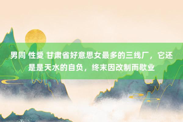 男同 性愛 甘肃省好意思女最多的三线厂，它还是是天水的自负，终末因改制而歇业
