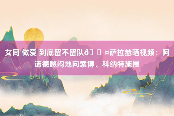 女同 做爱 到底留不留队😤萨拉赫晒视频：阿诺德憋闷地向索博、科纳特施展