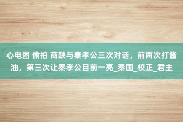 心电图 偷拍 商鞅与秦孝公三次对话，前两次打酱油，第三次让秦孝公目前一亮_秦国_校正_君主