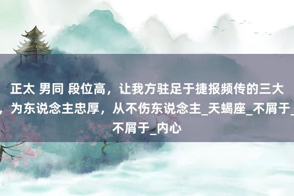 正太 男同 段位高，让我方驻足于捷报频传的三大星座，为东说念主忠厚，从不伤东说念主_天蝎座_不屑于_内心