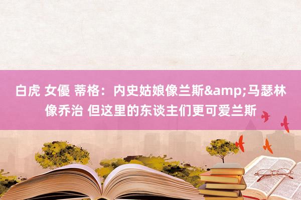 白虎 女優 蒂格：内史姑娘像兰斯&马瑟林像乔治 但这里的东谈主们更可爱兰斯