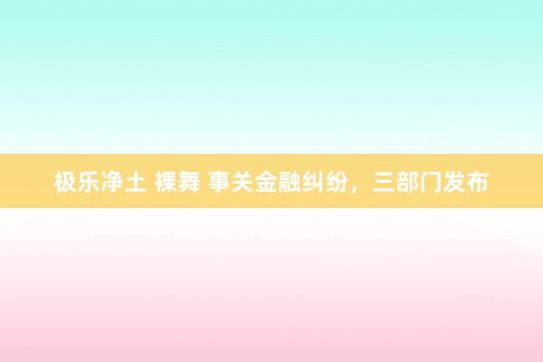 极乐净土 裸舞 事关金融纠纷，三部门发布