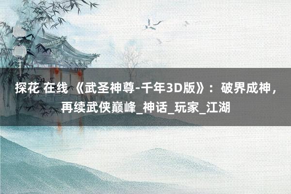 探花 在线 《武圣神尊-千年3D版》：破界成神，再续武侠巅峰_神话_玩家_江湖