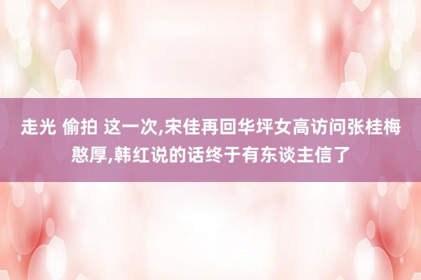 走光 偷拍 这一次，宋佳再回华坪女高访问张桂梅憨厚，韩红说的话终于有东谈主信了