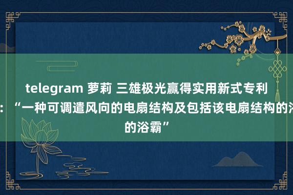 telegram 萝莉 三雄极光赢得实用新式专利授权：“一种可调遣风向的电扇结构及包括该电扇结构的浴霸”