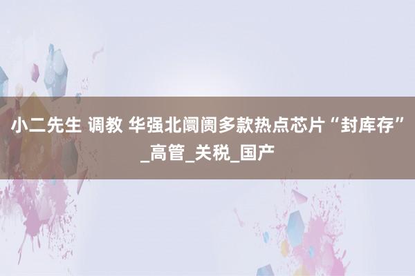 小二先生 调教 华强北阛阓多款热点芯片“封库存”_高管_关税_国产
