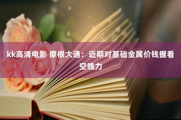 kk高清电影 摩根大通：近期对基础金属价钱握看空魄力