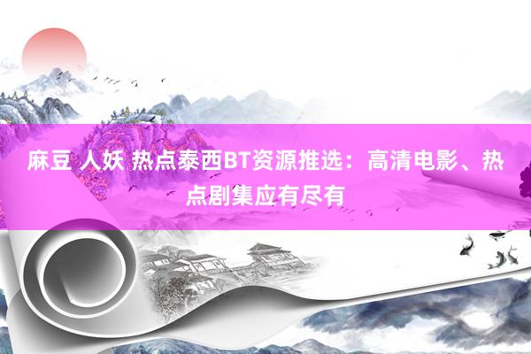 麻豆 人妖 热点泰西BT资源推选：高清电影、热点剧集应有尽有