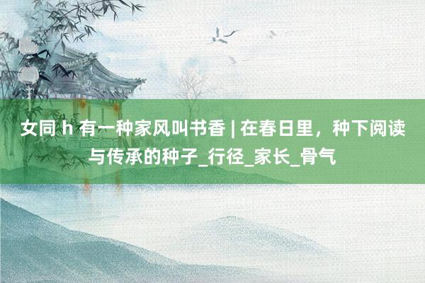 女同 h 有一种家风叫书香 | 在春日里，种下阅读与传承的种子_行径_家长_骨气