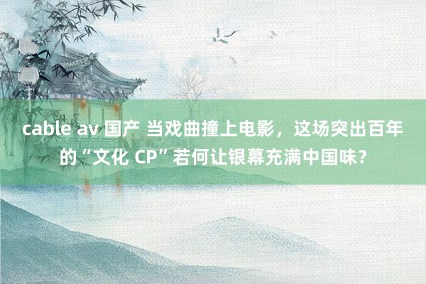 cable av 国产 当戏曲撞上电影，这场突出百年的“文化 CP”若何让银幕充满中国味？