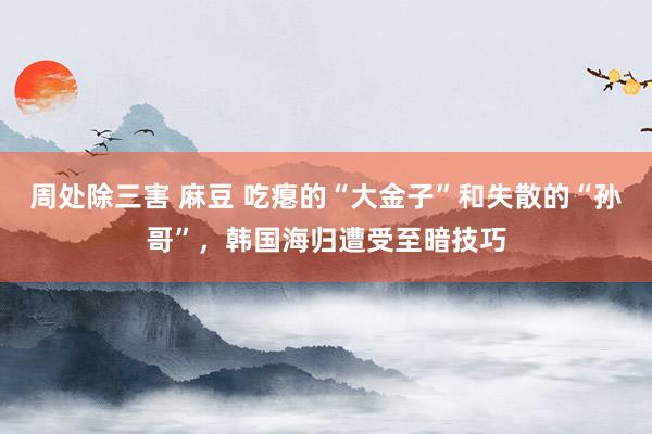 周处除三害 麻豆 吃瘪的“大金子”和失散的“孙哥”，韩国海归遭受至暗技巧