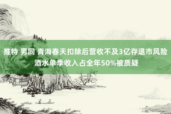 推特 男同 青海春天扣除后营收不及3亿存退市风险 酒水单季收入占全年50%被质疑