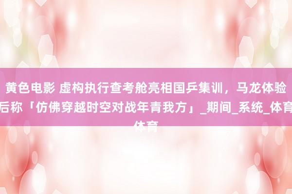 黄色电影 虚构执行查考舱亮相国乒集训，马龙体验后称「仿佛穿越时空对战年青我方」_期间_系统_体育