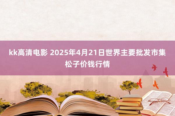 kk高清电影 2025年4月21日世界主要批发市集松子价钱行情