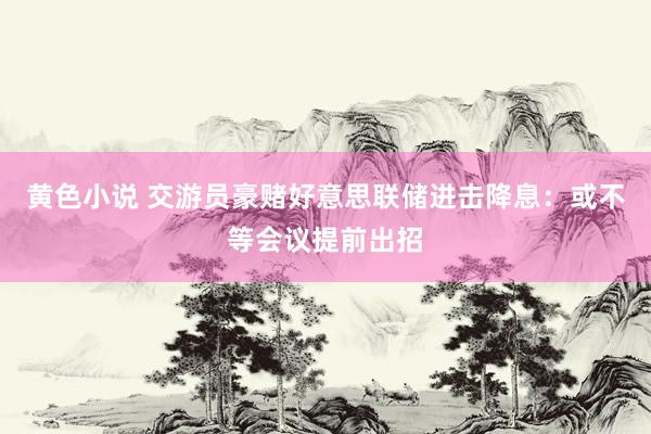 黄色小说 交游员豪赌好意思联储进击降息：或不等会议提前出招